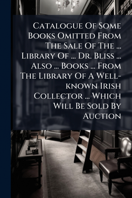 Catalogue Of Some Books Omitted From The Sale Of The ... Library Of ... Dr. Bliss ... Also ... Books ... From The Library Of A Well-known Irish Collector ... Which Will Be Sold By Auction