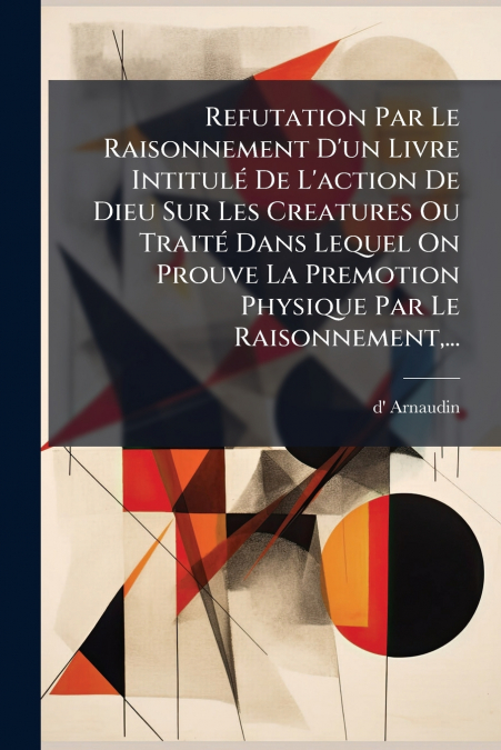 Refutation Par Le Raisonnement D’un Livre Intitulé De L’action De Dieu Sur Les Creatures Ou Traité Dans Lequel On Prouve La Premotion Physique Par Le Raisonnement,...