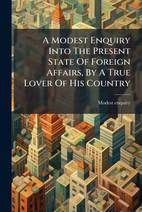 A Modest Enquiry Into The Present State Of Foreign Affairs, By A True Lover Of His Country