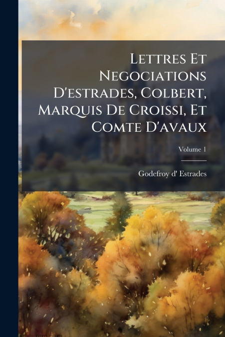 Lettres Et Negociations D’estrades, Colbert, Marquis De Croissi, Et Comte D’avaux; Volume 1