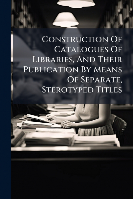 Construction Of Catalogues Of Libraries, And Their Publication By Means Of Separate, Sterotyped Titles