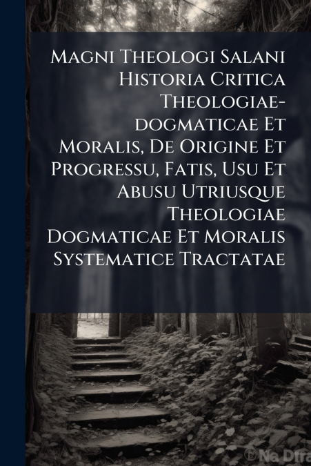 Magni Theologi Salani Historia Critica Theologiae-dogmaticae Et Moralis, De Origine Et Progressu, Fatis, Usu Et Abusu Utriusque Theologiae Dogmaticae Et Moralis Systematice Tractatae