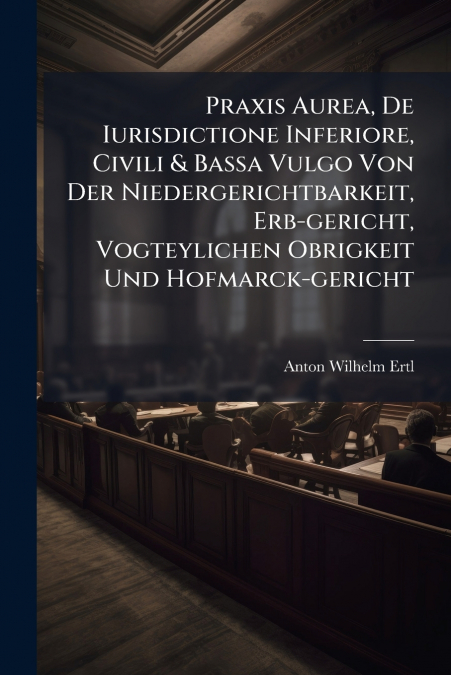 Praxis Aurea, De Iurisdictione Inferiore, Civili & Bassa Vulgo Von Der Niedergerichtbarkeit, Erb-gericht, Vogteylichen Obrigkeit Und Hofmarck-gericht