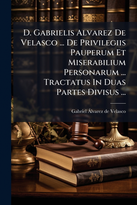 D. Gabrielis Alvarez De Velasco ... De Privilegiis Pauperum Et Miserabilium Personarum ... Tractatus In Duas Partes Divisus ...