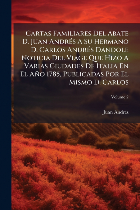 Cartas Familiares Del Abate D. Juan Andrés A Su Hermano D. Carlos Andrés Dándole Noticia Del Viage Que Hizo A Varias Ciudades De Italia En El Año 1785, Publicadas Por El Mismo D. Carlos; Volume 2