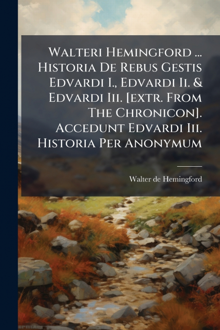 Walteri Hemingford ... Historia De Rebus Gestis Edvardi I., Edvardi Ii. & Edvardi Iii. [extr. From The Chronicon]. Accedunt Edvardi Iii. Historia Per Anonymum