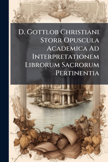 D. Gottlob Christiani Storr Opuscula Academica Ad Interpretationem Librorum Sacrorum Pertinentia
