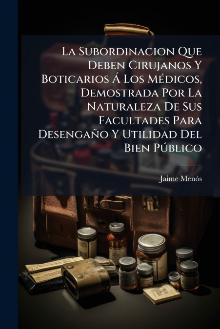 La Subordinacion Que Deben Cirujanos Y Boticarios Á Los Médicos, Demostrada Por La Naturaleza De Sus Facultades Para Desengaño Y Utilidad Del Bien Público