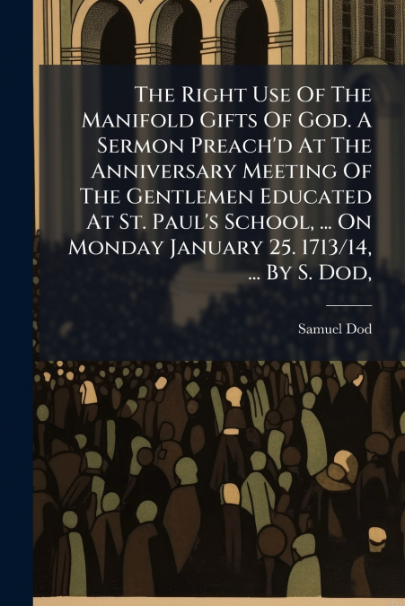 The Right Use Of The Manifold Gifts Of God. A Sermon Preach’d At The Anniversary Meeting Of The Gentlemen Educated At St. Paul’s School, ... On Monday January 25. 1713/14, ... By S. Dod,