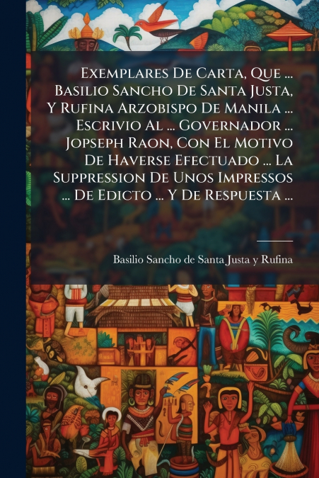 Exemplares De Carta, Que ... Basilio Sancho De Santa Justa, Y Rufina Arzobispo De Manila ... Escrivio Al ... Governador ... Jopseph Raon, Con El Motivo De Haverse Efectuado ... La Suppression De Unos 