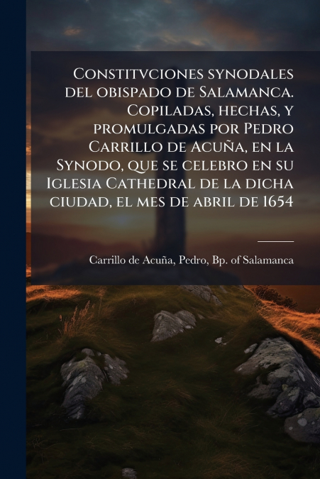 Constitvciones synodales del obispado de Salamanca. Copiladas, hechas, y promulgadas por Pedro Carrillo de Acuña, en la Synodo, que se celebro en su Iglesia Cathedral de la dicha ciudad, el mes de abr