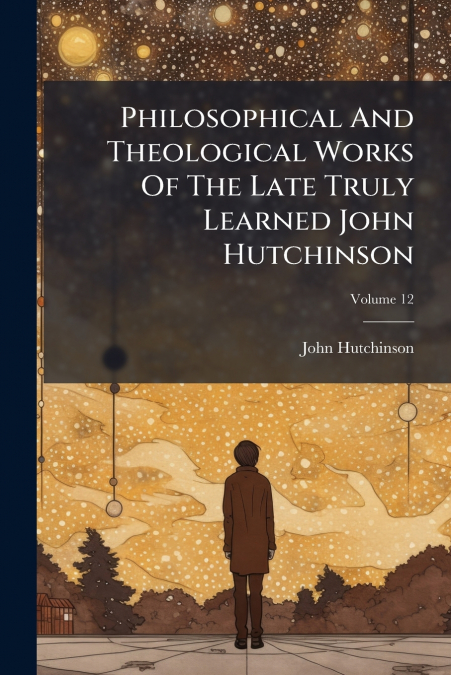 Philosophical And Theological Works Of The Late Truly Learned John Hutchinson; Volume 12