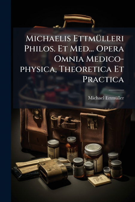 Michaelis Ettmülleri Philos. Et Med... Opera Omnia Medico-physica, Theoretica Et Practica