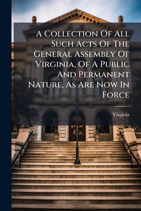 A Collection Of All Such Acts Of The General Assembly Of Virginia, Of A Public And Permanent Nature, As Are Now In Force