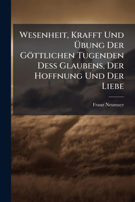 Wesenheit, Krafft Und Übung Der Göttlichen Tugenden Deß Glaubens, Der Hoffnung Und Der Liebe