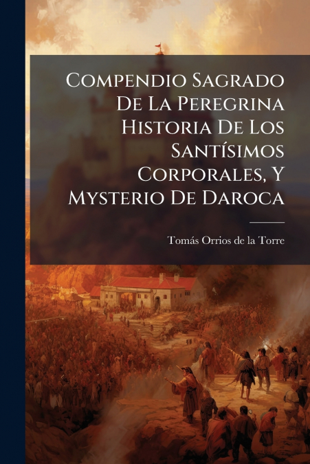 Compendio Sagrado De La Peregrina Historia De Los Santísimos Corporales, Y Mysterio De Daroca