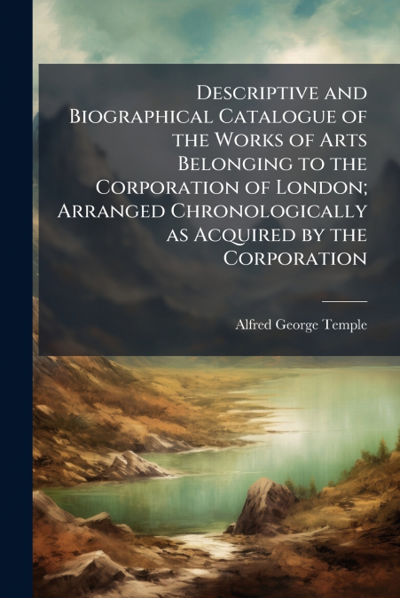 Descriptive and Biographical Catalogue of the Works of Arts Belonging to the Corporation of London; Arranged Chronologically as Acquired by the Corporation