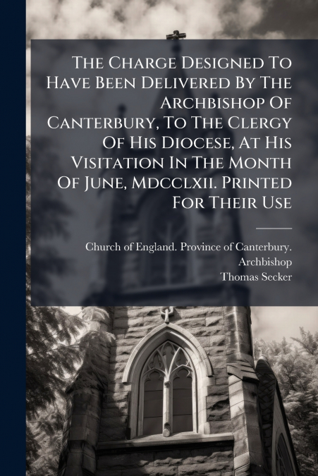 The Charge Designed To Have Been Delivered By The Archbishop Of Canterbury, To The Clergy Of His Diocese, At His Visitation In The Month Of June, Mdcclxii. Printed For Their Use