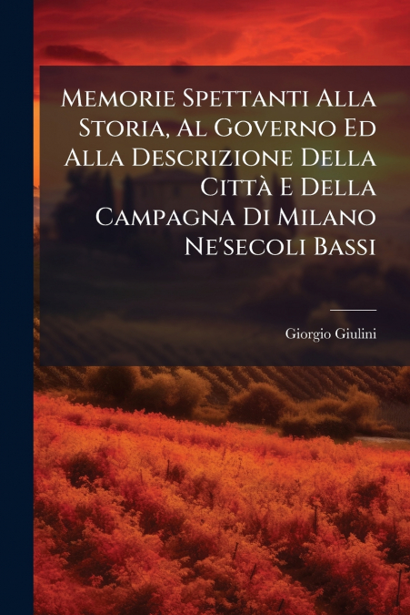 Memorie Spettanti Alla Storia, Al Governo Ed Alla Descrizione Della Città E Della Campagna Di Milano Ne’secoli Bassi