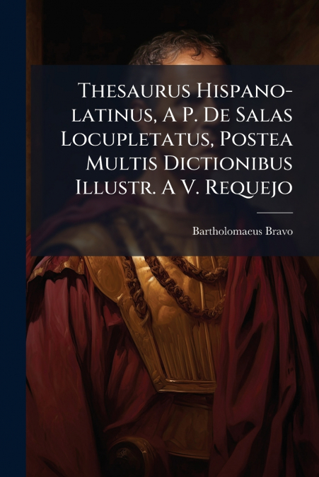 Thesaurus Hispano-latinus, A P. De Salas Locupletatus, Postea Multis Dictionibus Illustr. A V. Requejo