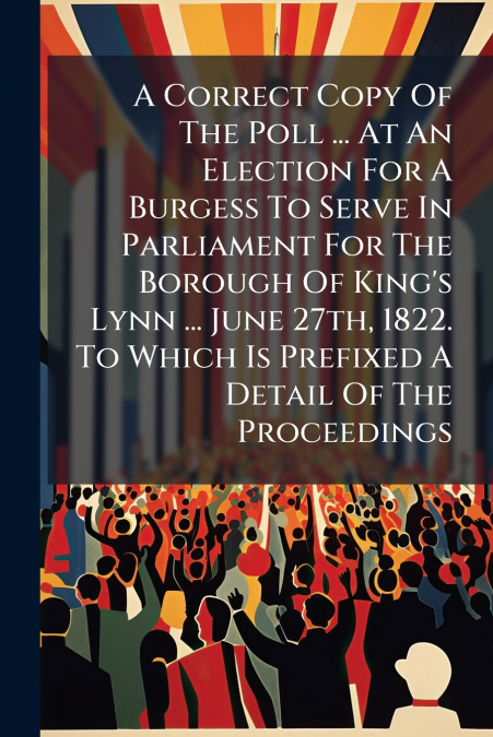 A Correct Copy Of The Poll ... At An Election For A Burgess To Serve In Parliament For The Borough Of King’s Lynn ... June 27th, 1822. To Which Is Prefixed A Detail Of The Proceedings