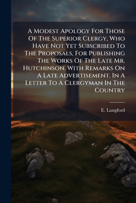 A Modest Apology For Those Of The Superior Clergy, Who Have Not Yet Subscribed To The Proposals, For Publishing The Works Of The Late Mr. Hutchinson. With Remarks On A Late Advertisement. In A Letter 