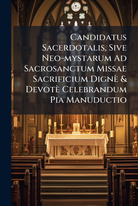 Candidatus Sacerdotalis, Sive Neo-mystarum Ad Sacrosanctum Missae Sacrificium Dignè & Devotè Celebrandum Pia Manuductio