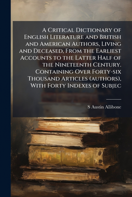 A Critical Dictionary of English Literature and British and American Authors, Living and Deceased, From the Earliest Accounts to the Latter Half of the Nineteenth Century. Containing Over Forty-six Th