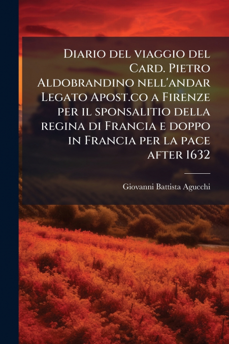 Diario del viaggio del Card. Pietro Aldobrandino nell’andar Legato Apost.co a Firenze per il sponsalitio della regina di Francia e doppo in Francia per la pace after 1632