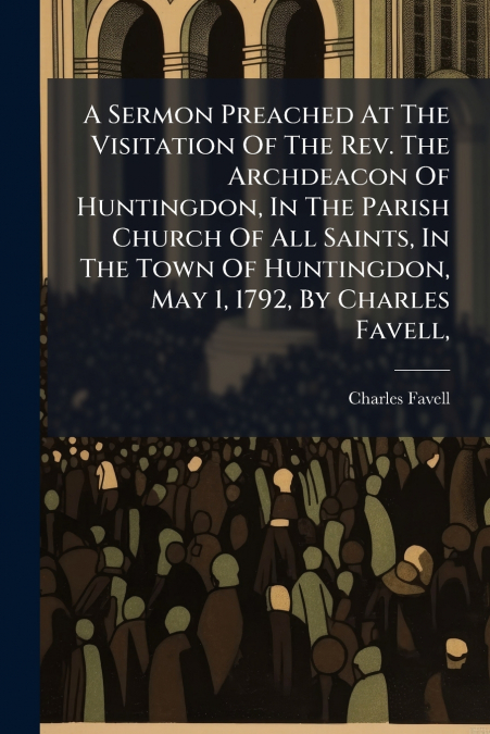 A Sermon Preached At The Visitation Of The Rev. The Archdeacon Of Huntingdon, In The Parish Church Of All Saints, In The Town Of Huntingdon, May 1, 1792, By Charles Favell,