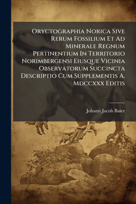 Oryctographia Norica Sive Rerum Fossilium Et Ad Minerale Regnum Pertinentium In Territorio Norimbergensi Eiusque Vicinia Observatorum Succincta Descriptio Cum Supplementis A. Mdccxxx Editis