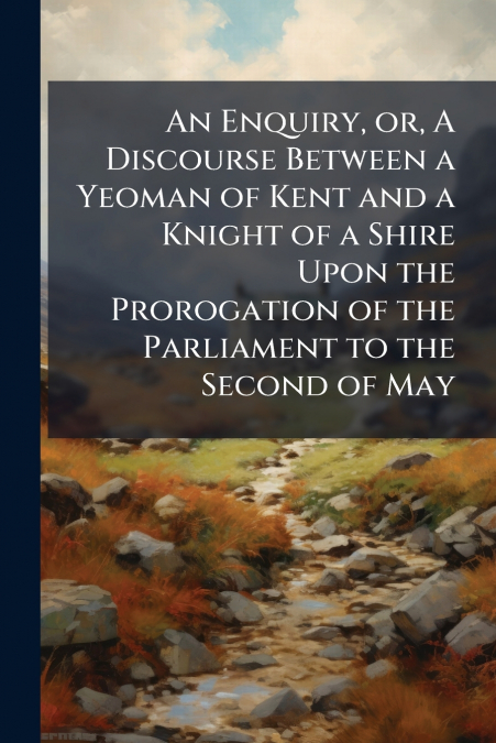 An Enquiry, or, A Discourse Between a Yeoman of Kent and a Knight of a Shire Upon the Prorogation of the Parliament to the Second of May
