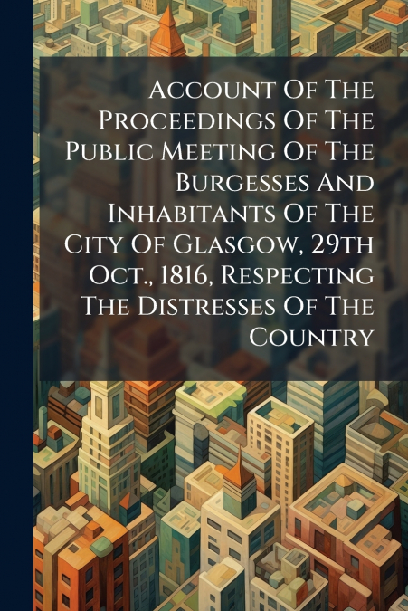Account Of The Proceedings Of The Public Meeting Of The Burgesses And Inhabitants Of The City Of Glasgow, 29th Oct., 1816, Respecting The Distresses Of The Country