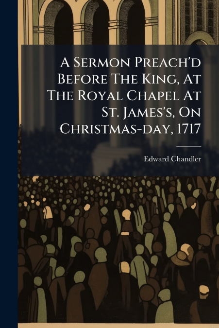 A Sermon Preach’d Before The King, At The Royal Chapel At St. James’s, On Christmas-day, 1717