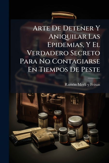 Arte De Detener Y Aniquilar Las Epidemias, Y El Verdadero Secreto Para No Contagiarse En Tiempos De Peste