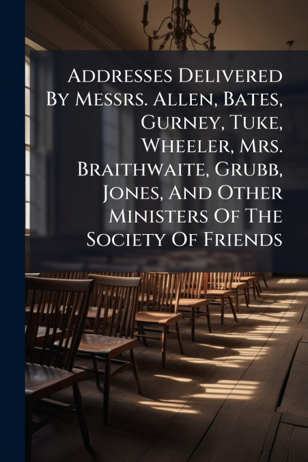 Addresses Delivered By Messrs. Allen, Bates, Gurney, Tuke, Wheeler, Mrs. Braithwaite, Grubb, Jones, And Other Ministers Of The Society Of Friends
