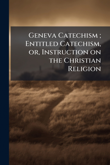 Geneva Catechism ; Entitled Catechism, or, Instruction on the Christian Religion