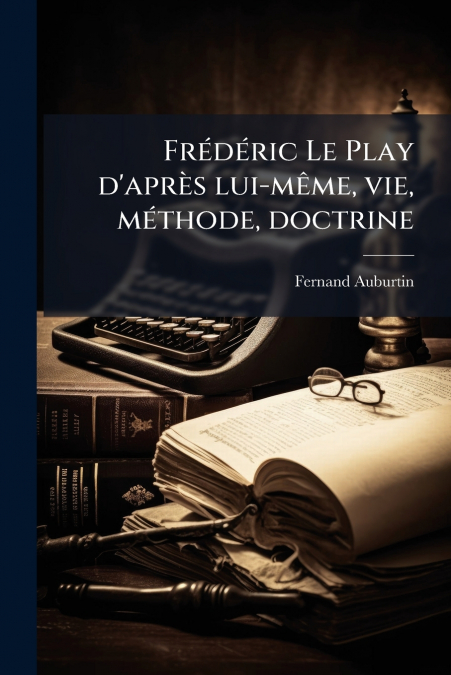 Frédéric Le Play d’après lui-même, vie, méthode, doctrine