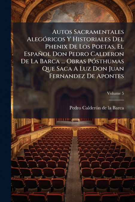 Autos Sacramentales Alegóricos Y Historiales Del Phenix De Los Poetas, El Español Don Pedro Calderon De La Barca ... Obras Pósthumas Que Saca A Luz Don Juan Fernandez De Apontes; Volume 5