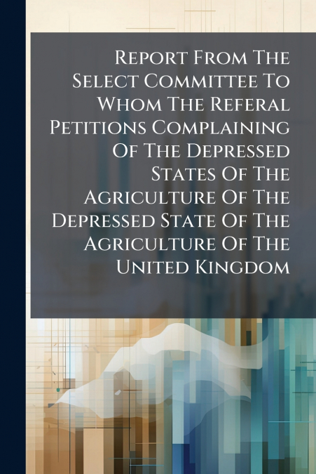 Report From The Select Committee To Whom The Referal Petitions Complaining Of The Depressed States Of The Agriculture Of The Depressed State Of The Agriculture Of The United Kingdom