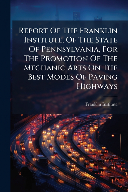 Report Of The Franklin Institute, Of The State Of Pennsylvania, For The Promotion Of The Mechanic Arts On The Best Modes Of Paving Highways