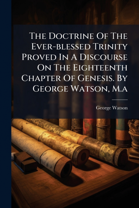 The Doctrine Of The Ever-blessed Trinity Proved In A Discourse On The Eighteenth Chapter Of Genesis. By George Watson, M.a