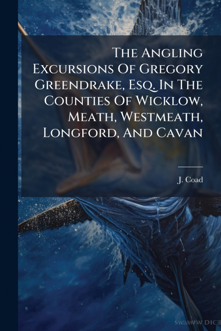 The Angling Excursions Of Gregory Greendrake, Esq. In The Counties Of Wicklow, Meath, Westmeath, Longford, And Cavan