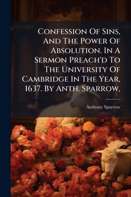 Confession Of Sins, And The Power Of Absolution. In A Sermon Preach’d To The University Of Cambridge In The Year, 1637. By Anth. Sparrow,
