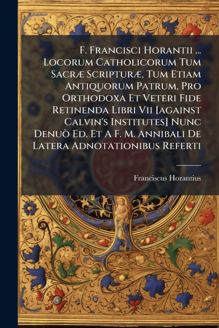 F. Francisci Horantii ... Locorum Catholicorum Tum Sacræ Scripturæ, Tum Etiam Antiquorum Patrum, Pro Orthodoxa Et Veteri Fide Retinenda Libri Vii [against Calvin’s Institutes] Nunc Denuò Ed. Et A F. M