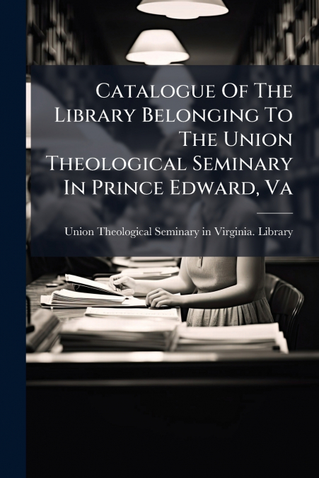 Catalogue Of The Library Belonging To The Union Theological Seminary In Prince Edward, Va