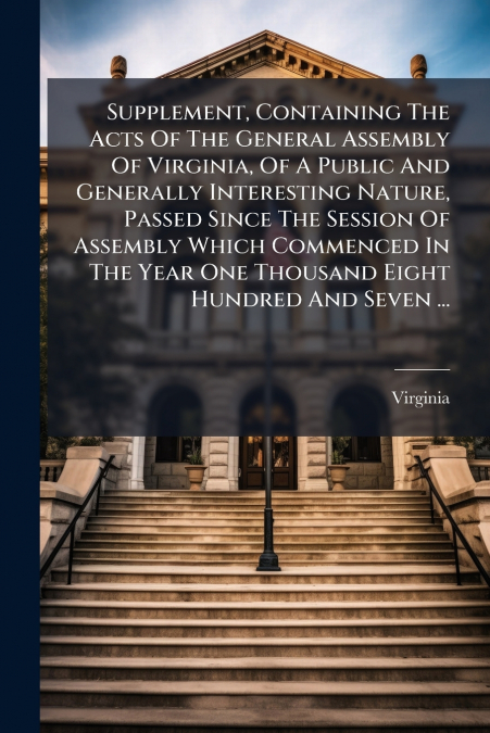Supplement, Containing The Acts Of The General Assembly Of Virginia, Of A Public And Generally Interesting Nature, Passed Since The Session Of Assembly Which Commenced In The Year One Thousand Eight H
