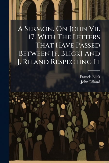 A Sermon. On John Vii. 17. With The Letters That Have Passed Between [f. Blick] And J. Riland Respecting It