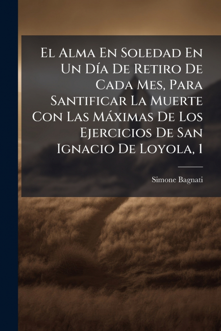 El Alma En Soledad En Un Día De Retiro De Cada Mes, Para Santificar La Muerte Con Las Máximas De Los Ejercicios De San Ignacio De Loyola, 1