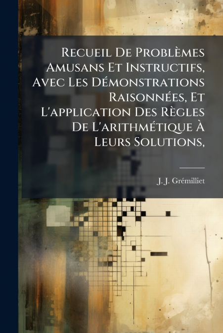 Recueil De Problèmes Amusans Et Instructifs, Avec Les Démonstrations Raisonnées, Et L’application Des Règles De L’arithmétique À Leurs Solutions,